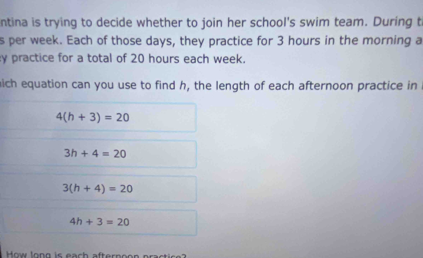 entina is trying to decide whether to join her school's swim team. During t
s per week. Each of those days, they practice for 3 hours in the morning a
y practice for a total of 20 hours each week.
mich equation can you use to find h, the length of each afternoon practice in
4(h+3)=20
3h+4=20
3(h+4)=20
4h+3=20
How long is each afternoon practice?