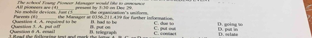 The school Young Pioneer Manager would like to announce
_
All pioneers are (4) _present by 5:30 on Dec 29.
No mobile devices. Just (5_ the organization’s uniform.
Parents (6)_ the Manager at 0356.211.439 for further information.
Question 4. A. required to be B. had to be C. due to D. going to
Question 5. A. put off B. put on C. put out D. put in
Question 6 A. email B. telegraph C. contact
3 Read the following text and mark the letter A D. relate