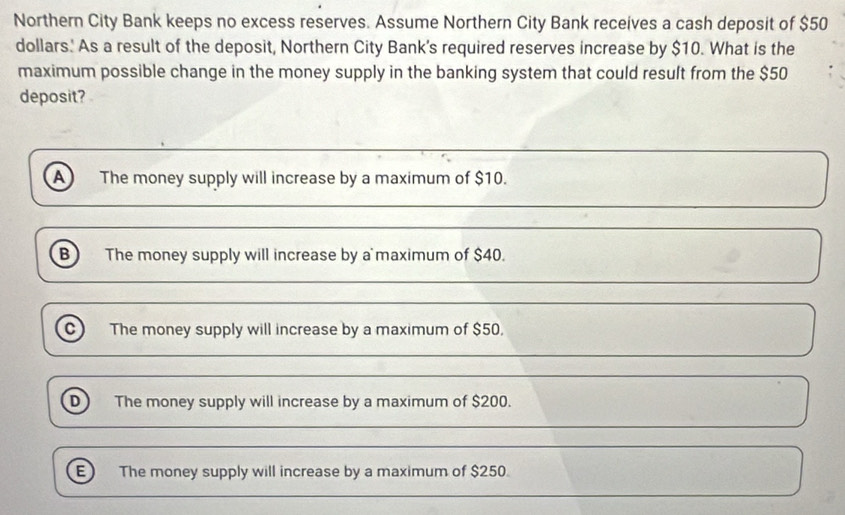 Northern City Bank keeps no excess reserves. Assume Northern City Bank receives a cash deposit of $50
dollars. As a result of the deposit, Northern City Bank's required reserves increase by $10. What is the
maximum possible change in the money supply in the banking system that could result from the $50
deposit?
A The money supply will increase by a maximum of $10.
B) The money supply will increase by a maximum of $40.
C) The money supply will increase by a maximum of $50.
D The money supply will increase by a maximum of $200.
E The money supply will increase by a maximum of $250.