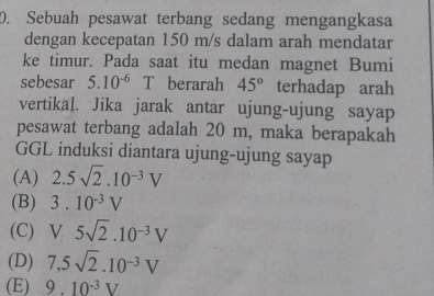 Sebuah pesawat terbang sedang mengangkasa
dengan kecepatan 150 m/s dalam arah mendatar
ke timur. Pada saat itu medan magnet Bumi
sebesar 5.10^((-6)° T berarah 45^circ) terhadap arah
vertikal. Jika jarak antar ujung-ujung sayap
pesawat terbang adalah 20 m, maka berapakah
GGL induksi diantara ujung-ujung sayap
(A) 2.5sqrt(2).10^(-3)V
(B) 3.10^(-3)V
(C) V5sqrt(2).10^(-3)V
(D) 7,5sqrt(2).10^(-3)V
(E) 9.10^(-3)V