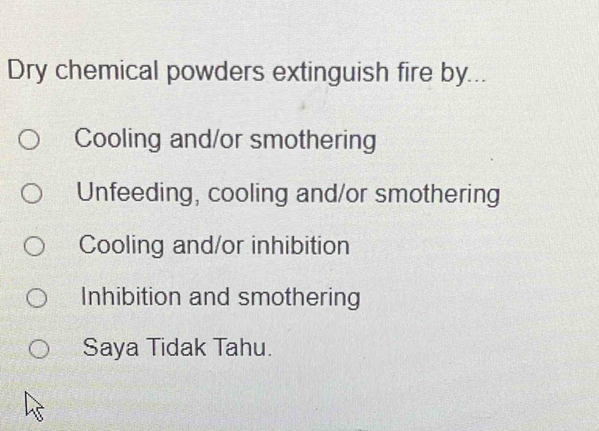 Dry chemical powders extinguish fire by...
Cooling and/or smothering
Unfeeding, cooling and/or smothering
Cooling and/or inhibition
Inhibition and smothering
Saya Tidak Tahu.