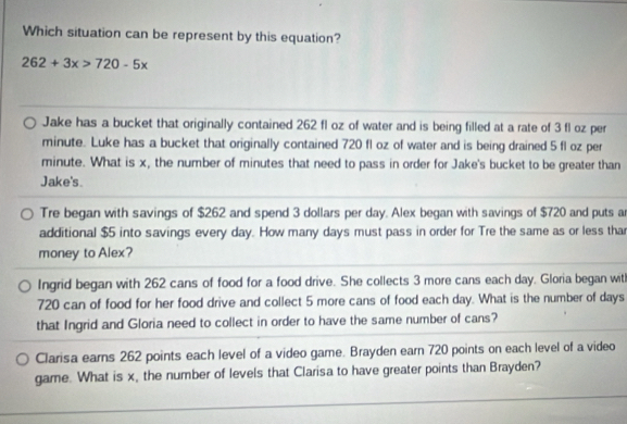 Which situation can be represent by this equation?
262+3x>720-5x
Jake has a bucket that originally contained 262 fl oz of water and is being filled at a rate of 3 fl oz per
minute. Luke has a bucket that originally contained 720 fl oz of water and is being drained 5 fl oz per
minute. What is x, the number of minutes that need to pass in order for Jake's bucket to be greater than
Jake's.
Tre began with savings of $262 and spend 3 dollars per day. Alex began with savings of $720 and puts a
additional $5 into savings every day. How many days must pass in order for Tre the same as or less thar
money to Alex?
Ingrid began with 262 cans of food for a food drive. She collects 3 more cans each day. Gloria began wit
720 can of food for her food drive and collect 5 more cans of food each day. What is the number of days
that Ingrid and Gloria need to collect in order to have the same number of cans?
Clarisa earns 262 points each level of a video game. Brayden earn 720 points on each level of a video
game. What is x, the number of levels that Clarisa to have greater points than Brayden?