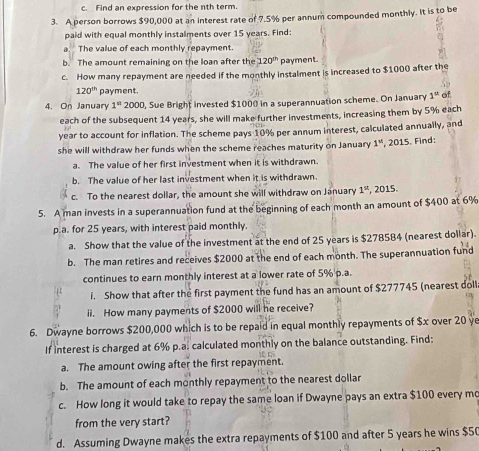 Find an expression for the nth term.
3. A person borrows $90,000 at an interest rate of 7.5% per annum compounded monthly. It is to be
paid with equal monthly instalments over 15 years. Find:
a. The value of each monthly repayment.
b. The amount remaining on the loan after the 120^(th) payment.
c. How many repayment are needed if the monthly instalment is increased to $1000 after the
120^(th) payment.
4. On January 1^(st) 2000, Sue Bright invested $1000 in a superannuation scheme. On January 1^(st) of
each of the subsequent 14 years, she will make further investments, increasing them by 5% each
year to account for inflation. The scheme pays 10% per annum interest, calculated annually, and
she will withdraw her funds when the scheme reaches maturity on January 1^(st) , 2015. Find:
a. The value of her first investment when it is withdrawn.
b. The value of her last investment when it is withdrawn.
c. To the nearest dollar, the amount she will withdraw on January 1^(st) , 2015.
5. A man invests in a superannuation fund at the beginning of each month an amount of $400 at 6%
p.a. for 25 years, with interest paid monthly.
a. Show that the value of the investment at the end of 25 years is $278584 (nearest dollar).
b. The man retires and receives $2000 at the end of each month. The superannuation fund
continues to earn monthly interest at a lower rate of 5% p.a.
i. Show that after the first payment the fund has an amount of $277745 (nearest doll
ii. How many payments of $2000 will he receive?
6. Dwayne borrows $200,000 which is to be repaid in equal monthly repayments of $x over 20 ye
If interest is charged at 6% p.a. calculated monthly on the balance outstanding. Find:
a. The amount owing after the first repayment.
b. The amount of each monthly repayment to the nearest dollar
c. How long it would take to repay the same loan if Dwayne pays an extra $100 every mo
from the very start?
d. Assuming Dwayne makes the extra repayments of $100 and after 5 years he wins $50