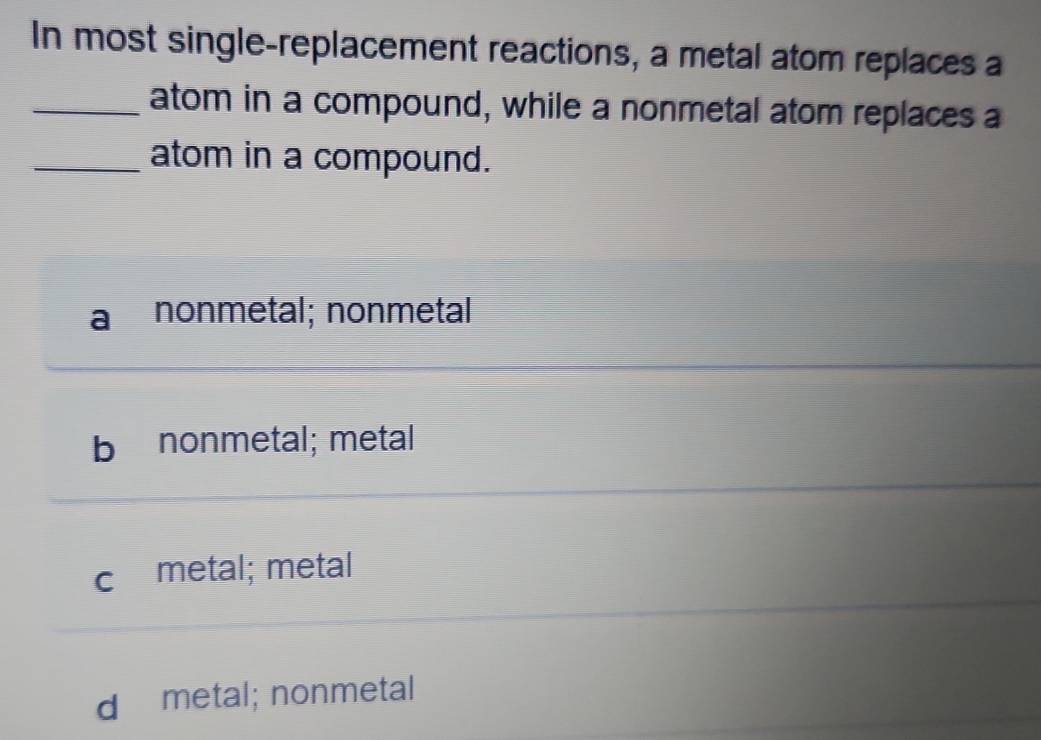 In most single-replacement reactions, a metal atom replaces a
_atom in a compound, while a nonmetal atom replaces a
_atom in a compound.
nonmetal; nonmetal
bì nonmetal; metal
c metal; metal
d metal; nonmetal