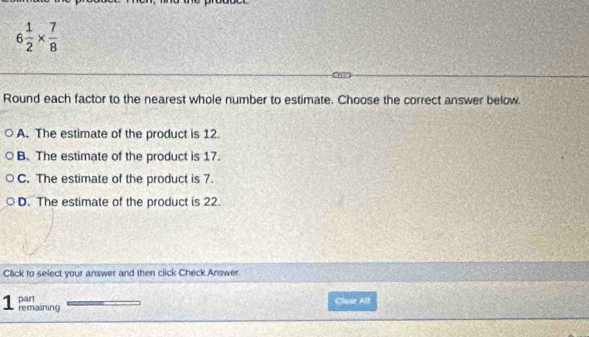 6 1/2 *  7/8 
Round each factor to the nearest whole number to estimate. Choose the correct answer below
A. The estimate of the product is 12.
B. The estimate of the product is 17.
C. The estimate of the product is 7.
D. The estimate of the product is 22.
Click to select your answer and then click Check Answer
part Claur Alt
1 remaining