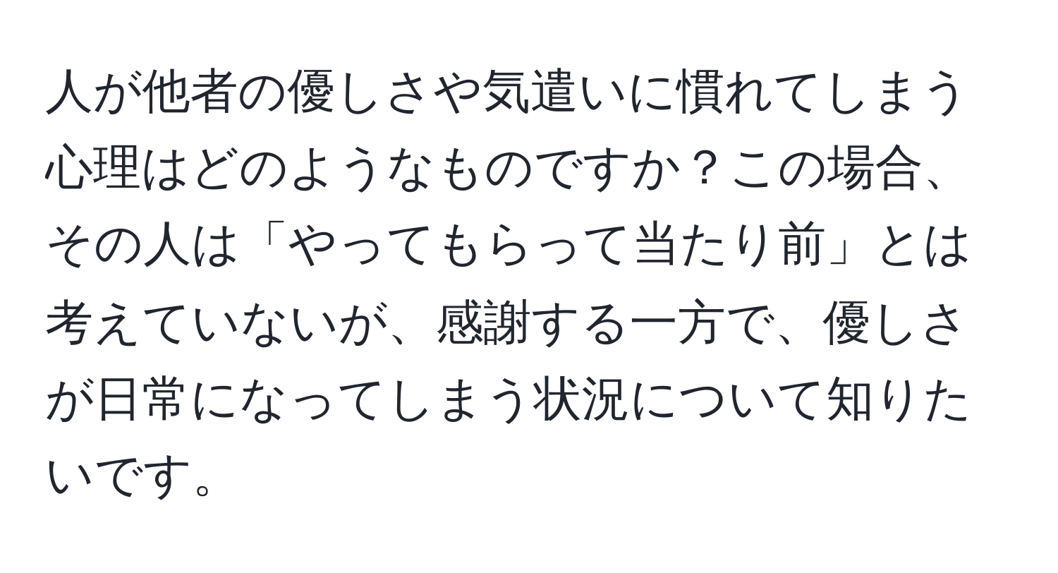 人が他者の優しさや気遣いに慣れてしまう心理はどのようなものですか？この場合、その人は「やってもらって当たり前」とは考えていないが、感謝する一方で、優しさが日常になってしまう状況について知りたいです。