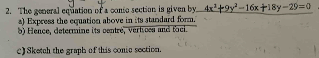 The general equation of a conic section is given by 4x^2+9y^2-16x+18y-29=0
a) Express the equation above in its standard form.' 
b) Hence, determine its centré, vertices and foci. 
c) Sketch the graph of this conic section.
