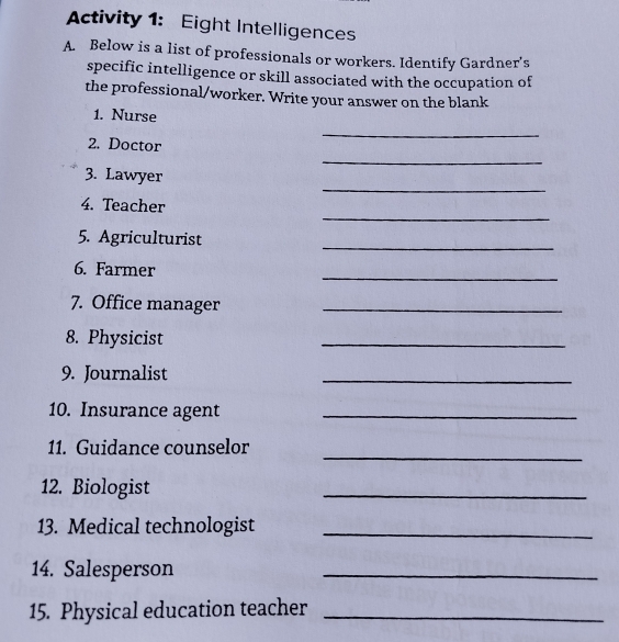 Activity 1: Eight Intelligences 
A. Below is a list of professionals or workers. Identify Gardner's 
specific intelligence or skill associated with the occupation of 
the professional/worker. Write your answer on the blank 
1. Nurse 
_ 
_ 
2. Doctor 
_ 
3. Lawyer 
_ 
4. Teacher 
5. Agriculturist 
_ 
6. Farmer 
_ 
7. Office manager_ 
8. Physicist 
_ 
9. Journalist 
_ 
10. Insurance agent_ 
_ 
11. Guidance counselor 
12. Biologist 
_ 
13. Medical technologist_ 
14. Salesperson 
_ 
15. Physical education teacher_