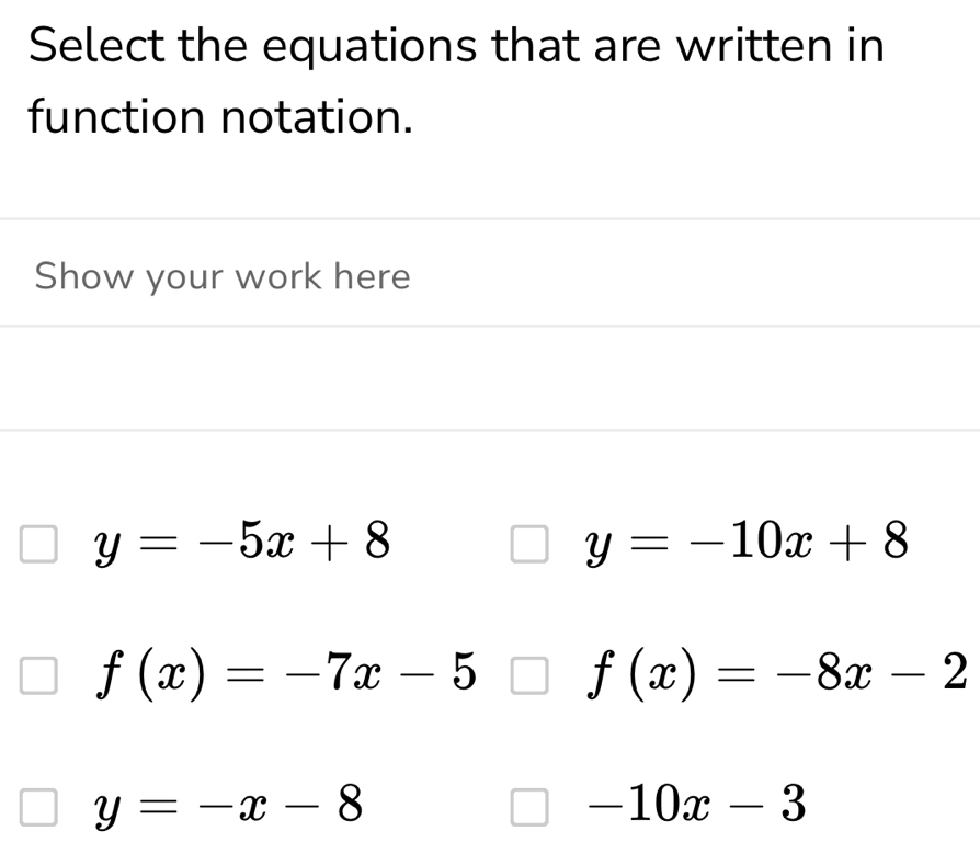 Select the equations that are written in 
function notation. 
Show your work here
y=-5x+8
y=-10x+8
f(x)=-7x-5 f(x)=-8x-2
y=-x-8
-10x-3