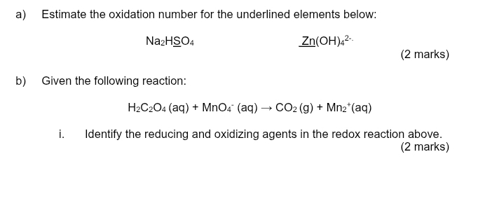 Estimate the oxidation number for the underlined elements below:
Na_2H_ SO_4
_ Zn(OH)_4^((2-)
(2 marks) 
b) Given the following reaction:
H_2)C_2O_4(aq)+MnO_4^(-(aq)to CO_2)(g)+Mn_2^+(aq)
i. Identify the reducing and oxidizing agents in the redox reaction above. 
(2 marks)