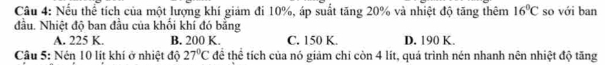 Nếu thể tích của một lượng khí giảm đi 10%, áp suất tăng 20% và nhiệt độ tăng thêm 16°C so với ban
đầu. Nhiệt độ ban đầu của khối khí đó bằng
A. 225 K. B. 200 K. C. 150 K. D. 190 K.
Câu 5: Nén 10 lít khí ở nhiệt độ 27°C để thể tích của nó giảm chi còn 4 lít, quá trình nén nhanh nên nhiệt độ tăng