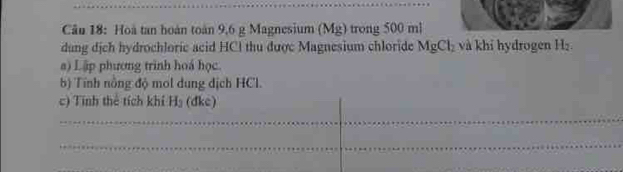 Hoà tan hoàn toàn 9,6 g Magnesium (Mg) trong 500 ml
dung dịch hydrochloric acid HCI thu được Magnesium chloride MgCl_2 và khi hydrogen H_2
a) Lập phương trình hoá học. 
b) Tính nông độ mol dung dịch HCl. 
c) Tính thể tích khí H_3 (dke)