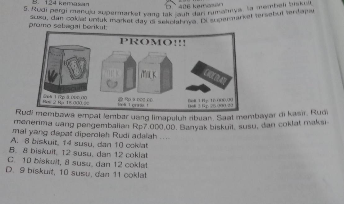 B. 124 kemasan
D. 406 kemasan
5.Rudi pergi menuju supermarket yang tak jauh dari rumahnya. la membeli biskuil,
susu, dan coklat untuk market day di sekolahnya. Di supermarket tersebut terdapa
promo sebagai berikut:
Ra empat lembar uang limapuluh ribuan. Saat membayar di kasir, Rudi
menerima uang pengembalian Rp7.000,00. Banyak biskuit, susu, dan coklat maksi
mal yang dapat diperoleh Rudi adalah ....
A. 8 biskuit, 14 susu, dan 10 coklat
B. 8 biskuit, 12 susu, dan 12 coklat
C. 10 biskuit, 8 susu, dan 12 coklat
D. 9 biskuit, 10 susu, dan 11 coklat