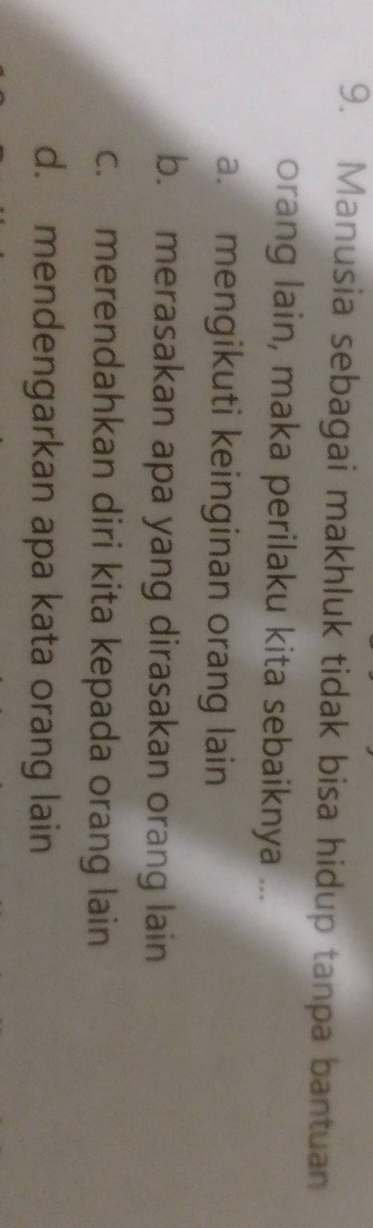 Manusia sebagai makhluk tidak bisa hidup tanpa bantuan
orang lain, maka perilaku kita sebaiknya ...
a. mengikuti keinginan orang lain
b. merasakan apa yang dirasakan orang lain
c. merendahkan diri kita kepada orang lain
d. mendengarkan apa kata orang lain