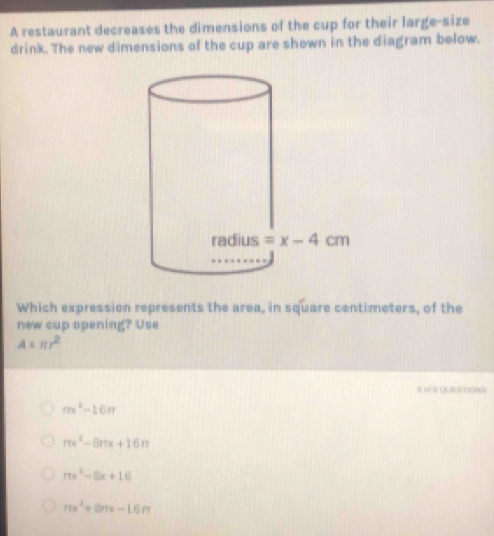 A restaurant decreases the dimensions of the cup for their large-size
drink. The new dimensions of the cup are shown in the diagram below.
Which expression represents the area, in square centimeters, of the
new cup opening? Use
A=π r^2
mx^2-16π
π x^2-8π x+16π
mx^2-8x+16
mx^2+8mx-16m