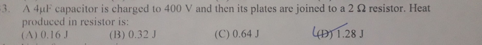A 4μF capacitor is charged to 400 V and then its plates are joined to a 2 Ω resistor. Heat
produced in resistor is:
(A) 0.16 J (B) 0.32 J (C) 0.64 J (D) 1.28 J