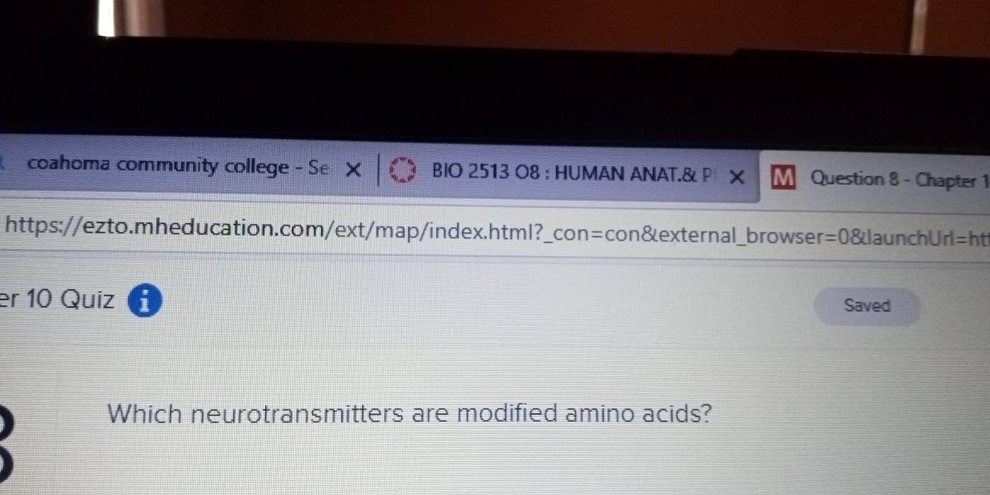 coahoma community college - Se BIO 2513 O8 : HUMAN ANAT.& P Question 8 - Chapter 1 
https://ezto.mheducation.com/ext/map/index.html?_con=con&external_browser=0&launchUrl=ht 
er 10 Quiz Saved 
Which neurotransmitters are modified amino acids?