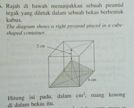 Rajah di bawah menunjukkan sebuah piramid 
tegak yang diletak dalam sebuah bekas berbentuk 
kubus. 
The diagram shows a right pyramid placed in a cube- 
shaped container. 
Hitung isi padu, dalam cm^3 , ruang kosong 
di dalam bekas itu.