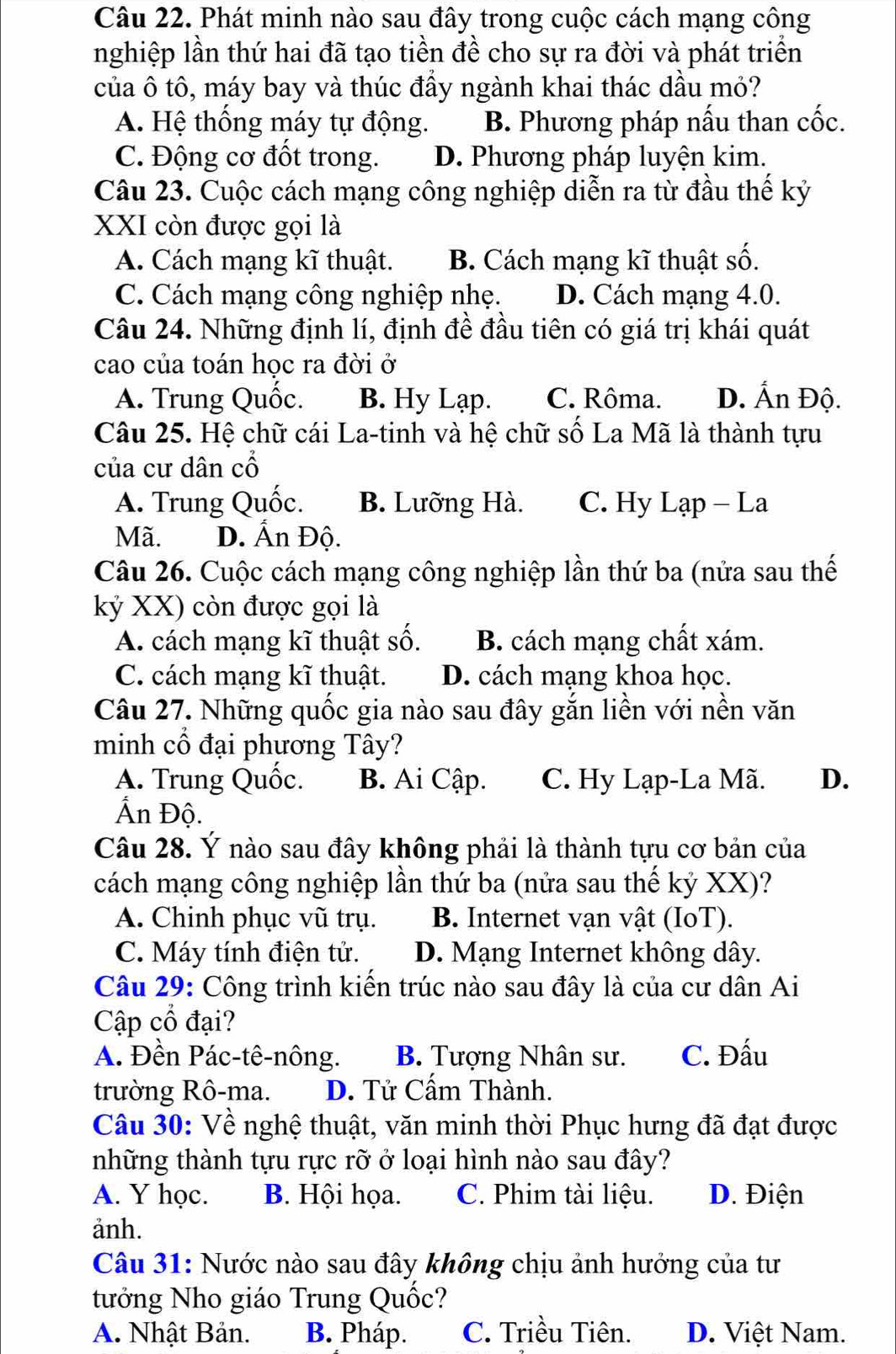 Phát minh nào sau đây trong cuộc cách mạng công
nghiệp lần thứ hai đã tạo tiền đề cho sự ra đời và phát triển
của ô tô, máy bay và thúc đầy ngành khai thác dầu mỏ?
A. Hệ thống máy tự động. B. Phương pháp nấu than cốc.
C. Động cơ đốt trong. D. Phương pháp luyện kim.
Câu 23. Cuộc cách mạng công nghiệp diễn ra từ đầu thế kỷ
XXI còn được gọi là
A. Cách mạng kĩ thuật. B. Cách mạng kĩ thuật số.
C. Cách mạng công nghiệp nhẹ. D. Cách mạng 4.0.
Câu 24. Những định lí, định đề đầu tiên có giá trị khái quát
cao của toán học ra đời ở
A. Trung Quốc. B. Hy Lạp. C. Rôma. D. Ấn Độ.
Câu 25. Hệ chữ cái La-tinh và hệ chữ số La Mã là thành tựu
của cư dân cổ
A. Trung Quốc. B. Lưỡng Hà. C. Hy Lạp - La
Mã. D. Ấn Độ.
Câu 26. Cuộc cách mạng công nghiệp lần thứ ba (nửa sau thế
kỷ XX) còn được gọi là
A. cách mạng kĩ thuật số. B. cách mạng chất xám.
C. cách mạng kĩ thuật. D. cách mạng khoa học.
Câu 27. Những quốc gia nào sau đây gắn liền với nền văn
minh cổ đại phương Tây?
A. Trung Quốc. B. Ai Cập. C. Hy Lạp-La Mã. D.
Ấn Độ.
Câu 28. Ý nào sau đây không phải là thành tựu cơ bản của
cách mạng công nghiệp lần thứ ba (nửa sau thế kỷ XX)?
A. Chinh phục vũ trụ. B. Internet vạn vật (IoT).
C. Máy tính điện tử. D. Mạng Internet không dây.
Câu 29: Công trình kiển trúc nào sau đây là của cư dân Ai
Cập cổ đại?
A. Đền Pác-tê-nông. B. Tượng Nhân sư. C. Đấu
trường Rô-ma. D. Tử Cẩm Thành.
Câu 30: Về nghệ thuật, văn minh thời Phục hưng đã đạt được
những thành tựu rực rỡ ở loại hình nào sau đây?
A. Y học. B. Hội họa. C. Phim tài liệu. D. Điện
anh.
Câu 31: Nước nào sau đây không chịu ảnh hưởng của tư
tưởng Nho giáo Trung Quốc?
A. Nhật Bản. B. Pháp. C. Triều Tiên. D. Việt Nam.