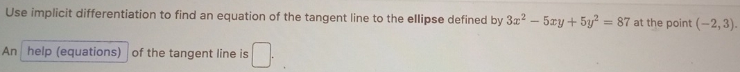 Use implicit differentiation to find an equation of the tangent line to the ellipse defined by 3x^2-5xy+5y^2=87 at the point (-2,3). 
An help (equations) of the tangent line is □ .