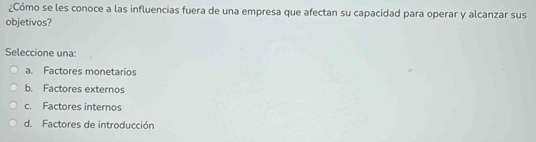 ¿Cómo se les conoce a las influencias fuera de una empresa que afectan su capacidad para operar y alcanzar sus
objetivos?
Seleccione una:
a. Factores monetarios
b. Factores externos
c. Factores internos
d. Factores de introducción