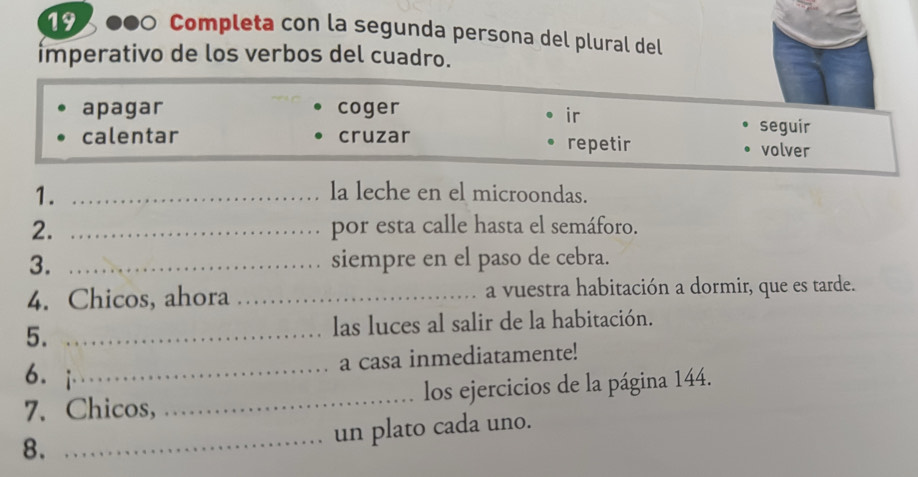 Completa con la segunda persona del plural del
imperativo de los verbos del cuadro.
apagar coger
ir
seguir
calentar cruzar repetir volver
1. _la leche en el microondas.
2. _por esta calle hasta el semáforo.
3. _siempre en el paso de cebra.
4. Chicos, ahora _a vuestra habitación a dormir, que es tarde.
5. _las luces al salir de la habitación.
6. _
a casa inmediatamente!
7. Chicos, _los ejercicios de la página 144.
8.
_un plato cada uno.