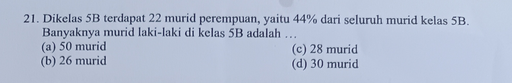 Dikelas 5B terdapat 22 murid perempuan, yaitu 44% dari seluruh murid kelas 5B.
Banyaknya murid laki-laki di kelas 5B adalah …
(a) 50 murid
(c) 28 murid
(b) 26 murid (d) 30 murid