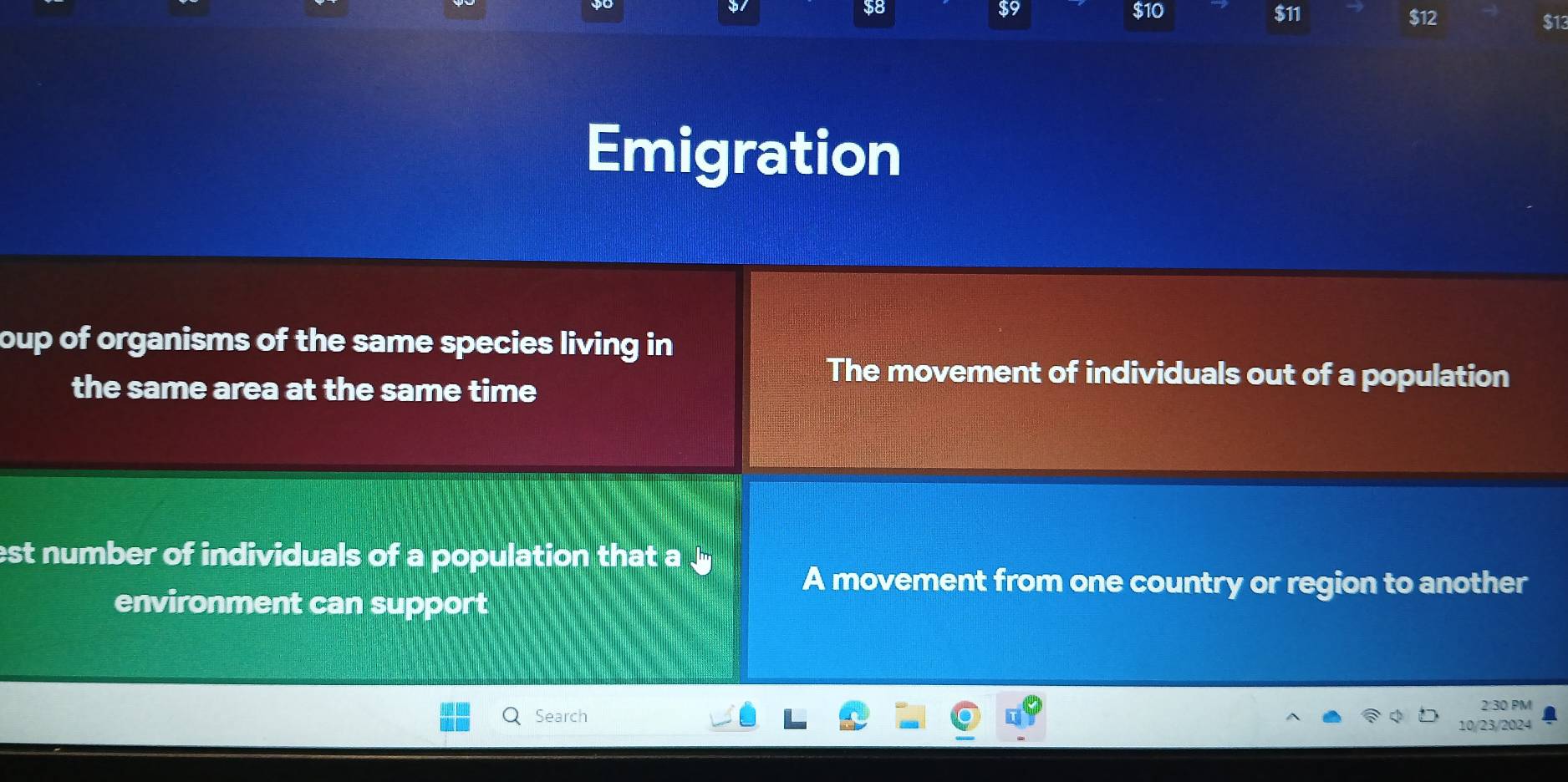 59
38 $10 $11 $12 $13
Emigration
oup of organisms of the same species living in 
the same area at the same time
The movement of individuals out of a population
est number of individuals of a population that a
A movement from one country or region to another
environment can support
2:30 PM
Search
10/23/2024