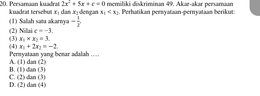 Persamaan kuadrat 2x^2+5x+c=0 memiliki diskriminan 49. Akar-akar persamaan
kuadrat tersebut x_1 dan x_2 dengan x_1 . Perhatikan pernyataan-pernyataan berikut:
(1) Salah satu akarnya - 1/2 . 
(2) Nilai c=-3. 
(3) x_1* x_2=3. 
(4) x_1+2x_2=-2. 
Pernyataan yang benar adalah …
A. (1) dan (2)
B. (1) dan (3)
C. (2) dan (3)
D. (2) dan (4)