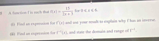 A function f is such that f(x)= 15/2x+3  for 0≤slant x≤slant 6. 
(i) Find an expression for f'(x) and use your result to explain why f has an inverse. 
(ii) Find an expression for f^(-1)(x) , and state the domain and range of f^(-1).