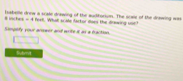 Isabelle drew a scale drawing of the auditorium. The scale of the drawing was
B inches =4 feet. What scale factor does the drawing use? 
Simplify your answer and write it as a fraction. 
Submit