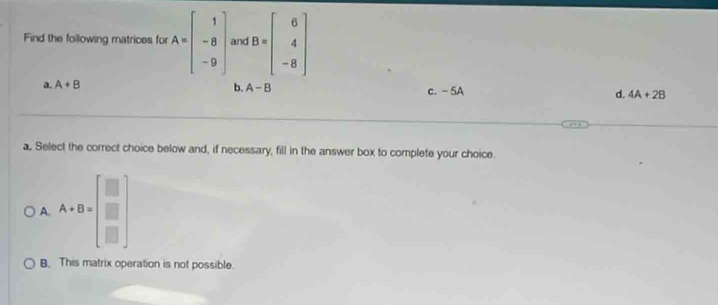 Find the following matrices for A=beginbmatrix 1 -8 -9endbmatrix and B=beginbmatrix 6 4 -8endbmatrix
b. A-B
a. A+B c. - 5A d. 4A+2B
a. Select the correct choice below and, if necessary, fill in the answer box to complete your choice.
A. A+B=beginbmatrix □  □  □ endbmatrix
B. This matrix operation is not possible.