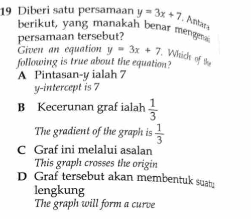 Diberi satu persamaan y=3x+7 , Antara
berikut, yang manakah benar mengenai
persamaan tersebut?
Given an equation y=3x+7. Which of the
following is true about the equation?
A Pintasan- y ialah 7
y-intercept is 7
B Kecerunan graf ialah  1/3 
The gradient of the graph is  1/3 
C Graf ini melalui asalan
This graph crosses the origin
D Graf tersebut akan membentuk suatu
lengkung
The graph will form a curve