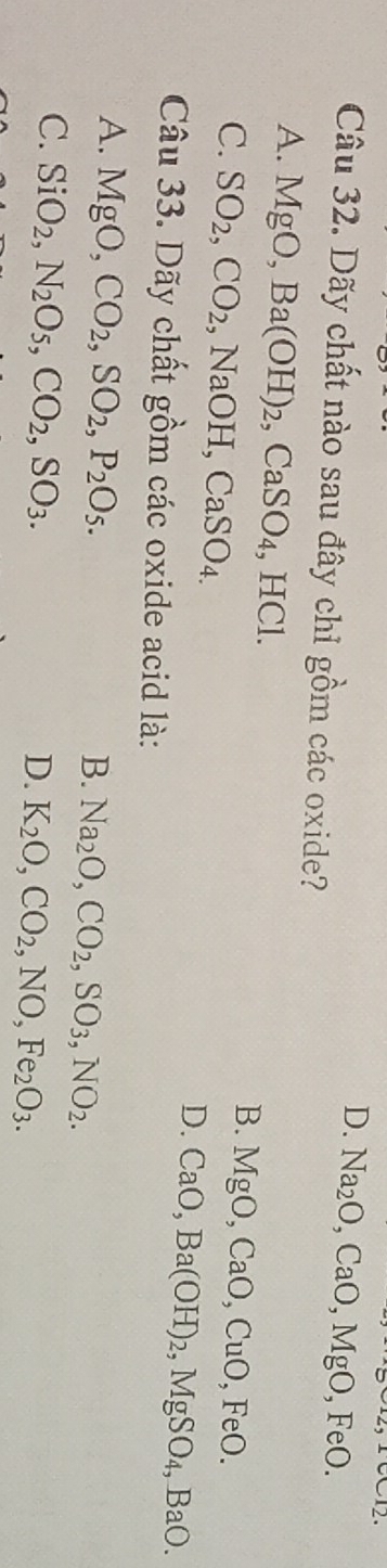 D. Na_2O, CaO, MgO, FeO. 
Câu 32. Dãy chất nào sau đây chỉ gồm các oxide?
A. MgO, Ba(OH)_2, CaSO_4, HCl.
C. SO_2, CO_2 ,NaOH, CaSO_4.
B. MgO, CaO, CuO, FeO.
D. CaO, Ba(OH)_2, MgSO_4, BaO. 
Câu 33. Dãy chất gồm các oxide acid là:
A. MgO, CO_2, SO_2, P_2O_5.
B. Na_2O, CO_2, SO_3, NO_2.
C. SiO_2, N_2O_5, CO_2, SO_3.
D. K_2O, CO_2, NO, Fe_2O_3.