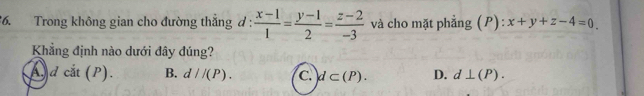 Trong không gian cho đường thắng đ :  (x-1)/1 = (y-1)/2 = (z-2)/-3  và cho mặt phẳng (P): x+y+z-4=0
Khẳng định nào dưới đây đúng?
a dcit(P). B. d//(P). C. d⊂ (P). D. d⊥ (P).