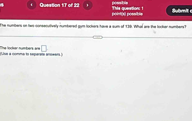 is Question 17 of 22 possible 
This question: 1 
point(s) possible Submit c 
The numbers on two consecutively numbered gym lockers have a sum of 139. What are the locker numbers? 
The locker numbers are □. 
(Use a comma to separate answers.)