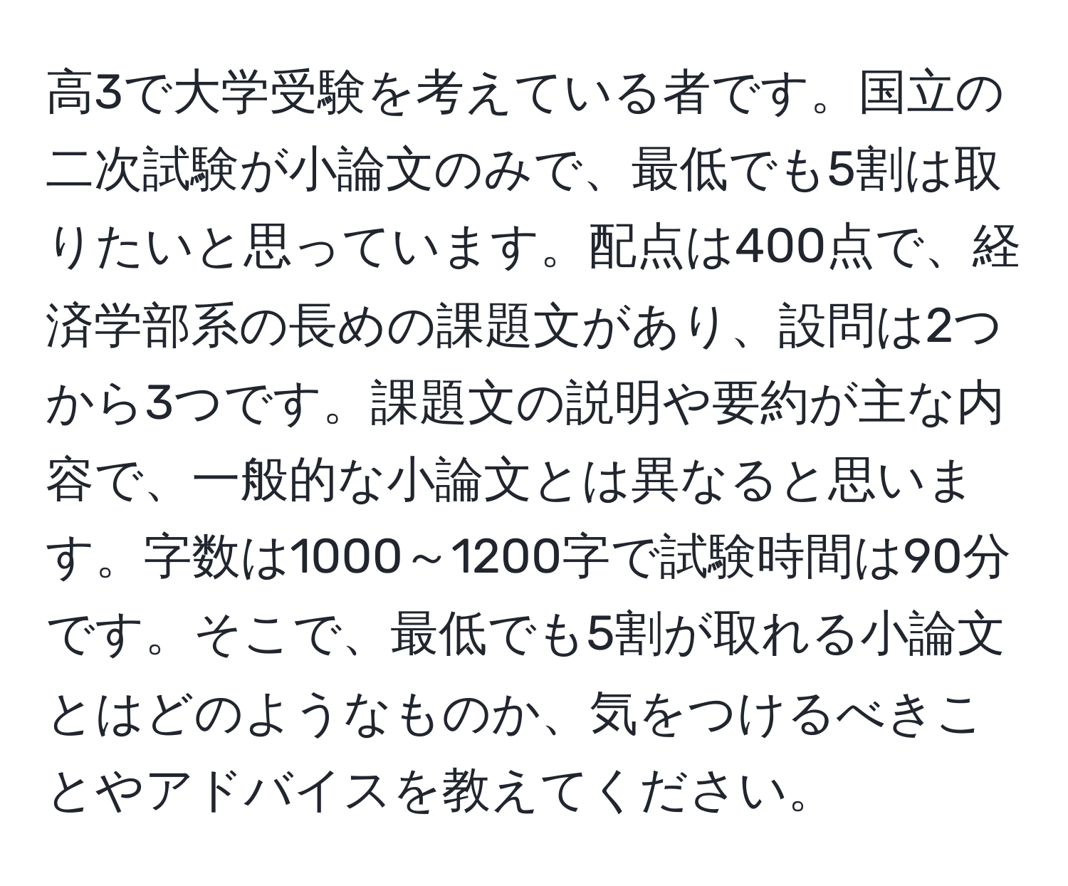 高3で大学受験を考えている者です。国立の二次試験が小論文のみで、最低でも5割は取りたいと思っています。配点は400点で、経済学部系の長めの課題文があり、設問は2つから3つです。課題文の説明や要約が主な内容で、一般的な小論文とは異なると思います。字数は1000～1200字で試験時間は90分です。そこで、最低でも5割が取れる小論文とはどのようなものか、気をつけるべきことやアドバイスを教えてください。