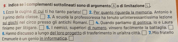 Indica se i complementi sottolineati sono di argomento A o di limitazione 
1. Ecco la cugina di cui ti ho tanto parlato! □ . Per quanto riguarda la memoria, Antonio è 
il primo della classe. 3. A scuola la professoressa ha tenuto un'interessantissima lezione 
sui giochi nel circo presso gli antichi Romani. □ 4 . Quando parliamo di politica, io e Laura 
finiamo per litigare. 5. I nemici, superiori di numero, vinsero facilmente la battaglia. 
6. Hanno discusso a lungo del loro progetto di trasferimento in unaltra città. | I 7. Mio fratello 
Emanuele è un genio in informatica.