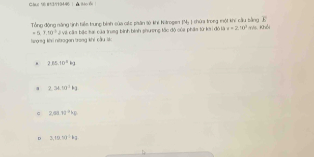 Càu: 18 #13110446 , Bào lỗi
Tổng động năng tịnh tiến trung bình của các phân tử khí Nitrogen (N_2) chứa trong một khí cầu bằng overline E
=5,7.10^3J và căn bậc hai của trung bình binh phương tốc độ của phân tử khí đó là v=2.10^3m/s. Khổi
lượng khi nitrogen trong khi cầu là:
A 2,85.10^(-9)kg.
B 2,34.10^(-3)kg.
c 2,68.10^(-9)kg.
D 3,19.10^(-3)kg.