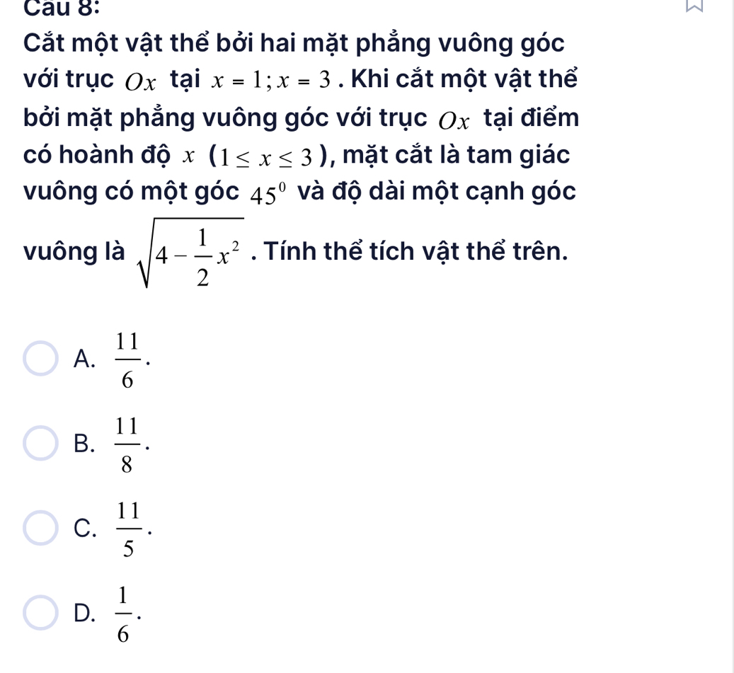 Cau 8:
Cắt một vật thể bởi hai mặt phẳng vuông góc
với trục Ox tại x=1; x=3. Khi cắt một vật thể
bởi mặt phẳng vuông góc với trục Ox tại điểm
có hoành độ x(1≤ x≤ 3) , mặt cắt là tam giác
vuông có một góc 45° và độ dài một cạnh góc
vuông là sqrt(4-frac 1)2x^2. Tính thể tích vật thể trên.
A.  11/6 .
B.  11/8 .
C.  11/5 .
D.  1/6 ·