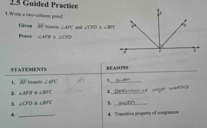 2.5 Guided Practice 
1.Write a two-column proof. 
Given overline BF bisects ∠ AFC and ∠ CFD≌ ∠ BFC
Prove ∠ AFB≌ ∠ CFD
_ 
STATEMENTS REASONS 
1. overline BF bisects ∠ AFC 1._ 

2. ∠ AFB≌ ∠ BFC
2._ 
3. ∠ CFD≌ ∠ BFC 3._ 
4._ 
4. Transitive property of congruence