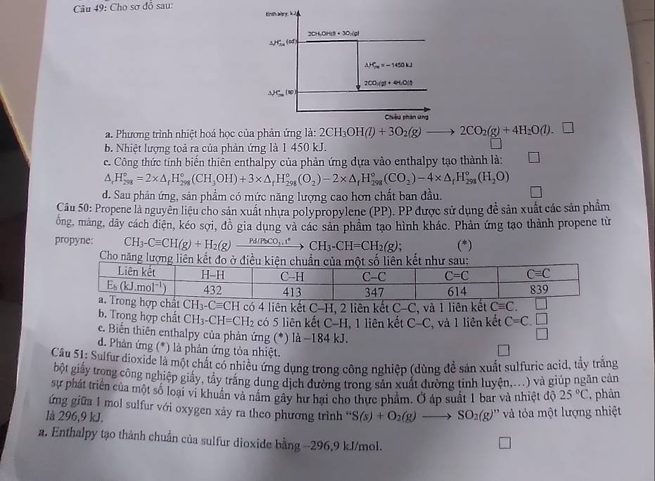 Cho sơ đồ sau:
Enth alpy,k J
2CH_1OH(l)+3O_2(g)
△ H_(su)^+(of)
△ H_(fm)°=-1450kJ
2CO_1(g)+4H_2O(l)
△ H'_S (=
Chiêu phân ứng
a. Phương trình nhiệt hoá học của phản ứng la:2CH_3OH(l)+3O_2(g)to 2CO_2(g)+4H_2O(l).□
b. Nhiệt lượng toả ra của phản ứng là 1 450 kJ.
c. Công thức tính biến thiên enthalpy của phản ứng dựa vào enthalpy tạo thành là:
△ _rH_(298)°=2* △ _rH_(298)°(CH_3OH)+3* △ _rH_(298)°(O_2)-2* △ _rH_(298)°(CO_2)-4* △ _rH_(298)°(H_2O)
d. Sau phản ứng, sản phẩm có mức năng lượng cao hơn chất ban đầu.
Câu 50: Propene là nguyên liệu cho sản xuất nhưa polypropylene (PP). PP được sử dụng đề sản xuất các sản phẩm
ống, mảng, dây cách điện, kéo sợi, đồ gia dụng và các sản phẩm tạo hình khác. Phản ứng tạo thành propene từ
propyne: CH_3-Cequiv CH(g)+H_2(g)xrightarrow Pd/PbCO_3.r° CH_3-CH=CH_2(g); (*)
Cho năng lượng li
CH_3-Cequiv CH có 4 liên kết C-H, 2 liên kết C-C C, và 1 liên kết Cequiv C.
b. Trong hợp chất CH_3-CH=CH_2 có 5 liên kết C-H. 1 liên kết C-C , và 1 liên kết C=C.beginarrayr □  □ endarray
c. Biến thiên enthalpy của phản ứng (*) là −184 kJ.
d. Phản ứng (*) là phản ứng tỏa nhiệt.
Câu 51: Sulfur dioxide là một chất có nhiều ứng dụng trong công nghiệp (dùng để sản xuất sulfuric acid, tầy trắng
bột giấy trong công nghiệp giấy, tẩy trắng dung dịch đường trong sản xuất dường tinh luyện,...) và giúp ngăn cản
sự phát triển của một số loại vi khuẩn và nấm gây hư hại cho thực phẩm. Ở áp suất 1 bar và nhiệt độ 25°C , phản
ứng giữa 1 mol sulfur với oxygen xảy ra theo phương trình “ S(s)+O_2(g)to SO_2(g) à tỏa một lượng nhiệt
là 296,9 kJ.
a. Enthalpy tạo thành chuẩn của sulfur dioxide bằng -296,9 kJ/mol.