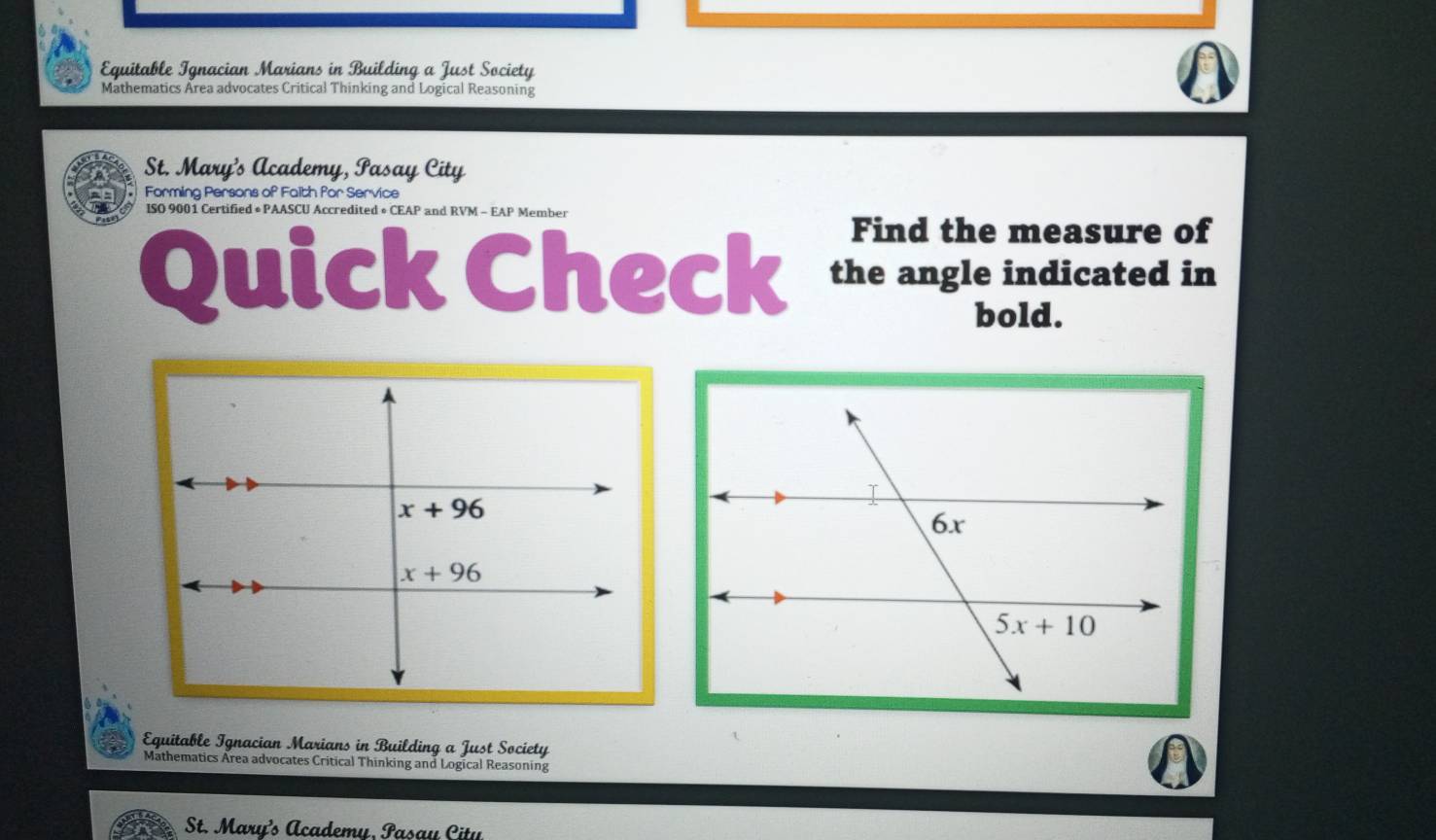 Equitable Ignacian Marians in Building a Just Society
Mathematics Area advocates Critical Thinking and Logical Reasoning
St. Mary's Academy, Pasay City
Forming Persons of Faith for Service
ISO 9001 Certified • PAASCU Accredited • CEAP and RVM - EAP Member
Find the measure of
Quick Check the angle indicated in
bold.
Eguitable Ignacian Marians in Building a Just Society
Mathematics Area advocates Critical Thinking and Logical Reasoning
St. Mary’s Academy, Pasay Citu