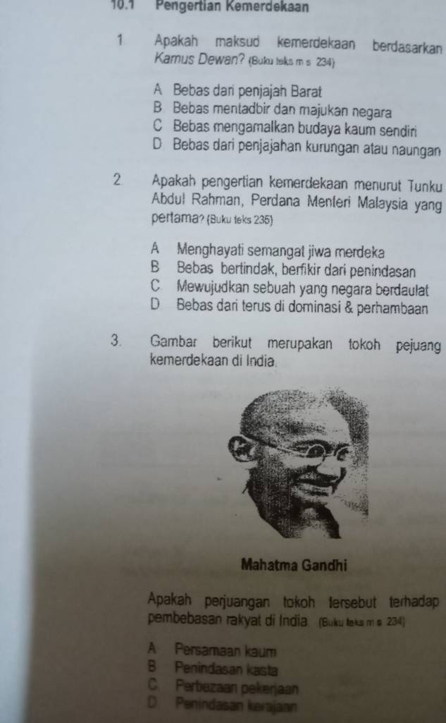 10.1 Pengertian Kemerdekaan
1 Apakah maksud kemerdekaan berdasarkan
Kamus Dewan? (Buku taks m s 234)
A Bebas dari penjajah Barat
B Bebas mentadbir dan majukan negara
C Bebas mengamalkan budaya kaum sendiri
D Bebas dari penjajahan kurungan atau naungan
2. Apakah pengertian kemerdekaan menurut Tunku
Abduł Rahman, Perdana Menteri Malaysia yang
pertama? (Buku teks 235)
A Menghayati semangat jiwa merdeka
B Bebas bertindak, berfikir dari penindasan
C. Mewujudkan sebuah yang negara berdaulat
D Bebas dari terus di dominasi & perhambaan
3. Gambar berikut merupakan tokoh pejuang
kemerdekaan di India.
Mahatma Gandhi
Apakah perjuangan tokoh tersebut terhadap
pembebasan rakyat di India (Buku teks m s 234)
A Persamaan kaum
B Penindasan kasta
C. Perbezaan pekerjaan
D. Penindasan kerajaan