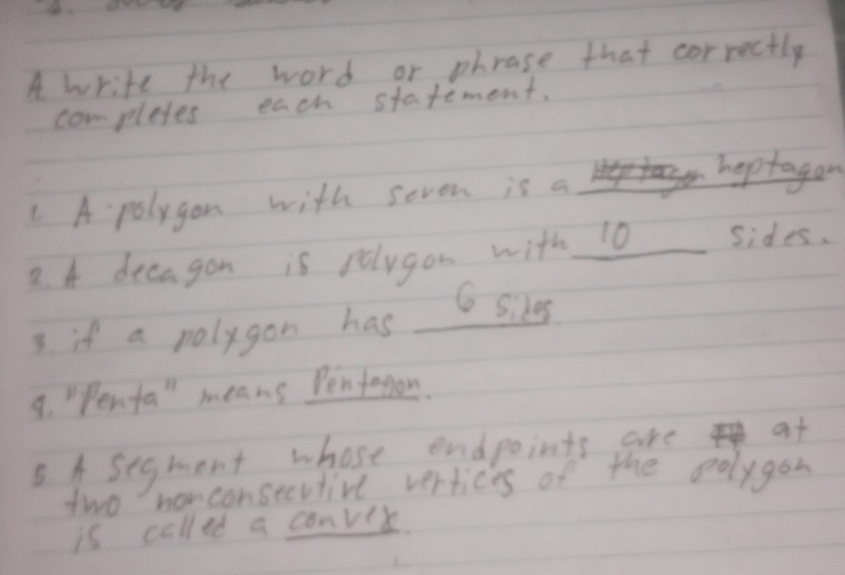 A write the word or phrase that correctly 
completes each stafement. 
. A polygon with seven is a 
hoptagon 
2. A decagon is relygon with 10 sides. 
6 Sikes 
3. if a polygon has 
8. "Penfa" means Pentegon. 
5. A segment whose endpoints are at 
two nonconsecvtive vertices of the oolygon 
is called a conver.