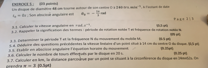 ： (03 points) 
Un disque de diamètre 48 cm tourne autour de son centre 0 à 240trs.min^(-1). A l'instant de date
t_0=0s; Son abscisse angulaire est θ _0=- 2π /3 rad
Page 2 | 3 
(o 
3.1. Calculer la vitesse angulaire en rad. s^(-1). ,5 pt) 
3.2. Rappeler la signification des termes : période de rotation notée T et fréquence de rotation notée N. 
(05 pt) 
3.3. Déterminer la période T et la fréquence N du mouvement du mobile M. (0.5 pt) 
5.4. Déduire des questions précédentes la vitesse linéaire d'un point situé à 14 cm du centre O du disque. (0,5 pt) 
3.5. Etablir en abscisse angulaire l’équation horaire du mouvement (0.25pt) 
3.6. Calculer le nombre de tours éffectués par le disque en 20 s. (0.25 pt) 
3.7. Calculer en km, la distance parcourue par un point se situant à la circonférence du disque en 24mn52s. On 
prendra π =3 (0.5pt)