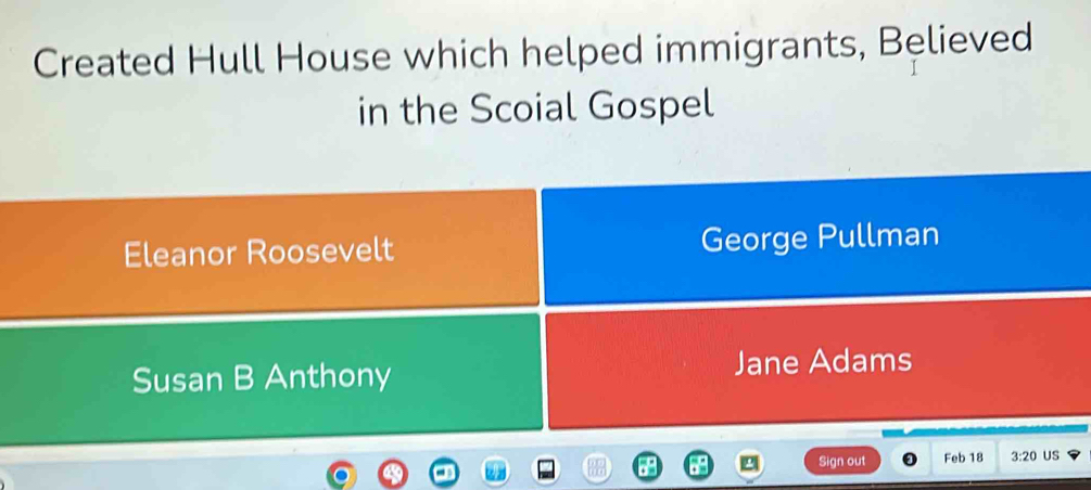 Created Hull House which helped immigrants, Believed
in the Scoial Gospel
Eleanor Roosevelt George Pullman
Susan B Anthony Jane Adams
Sign out Feb 18 3:20 US