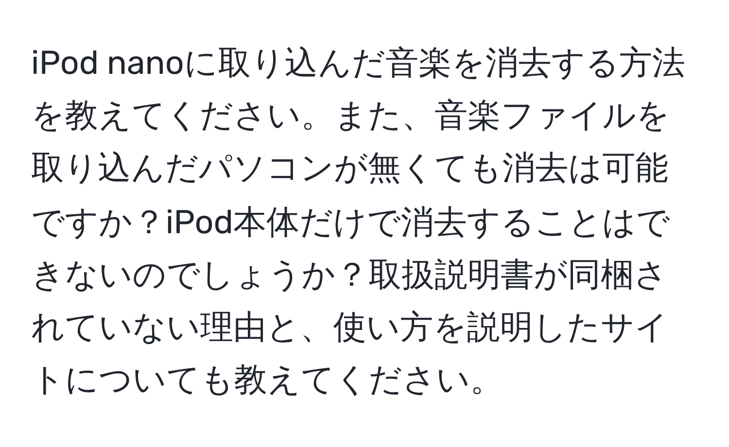 iPod nanoに取り込んだ音楽を消去する方法を教えてください。また、音楽ファイルを取り込んだパソコンが無くても消去は可能ですか？iPod本体だけで消去することはできないのでしょうか？取扱説明書が同梱されていない理由と、使い方を説明したサイトについても教えてください。