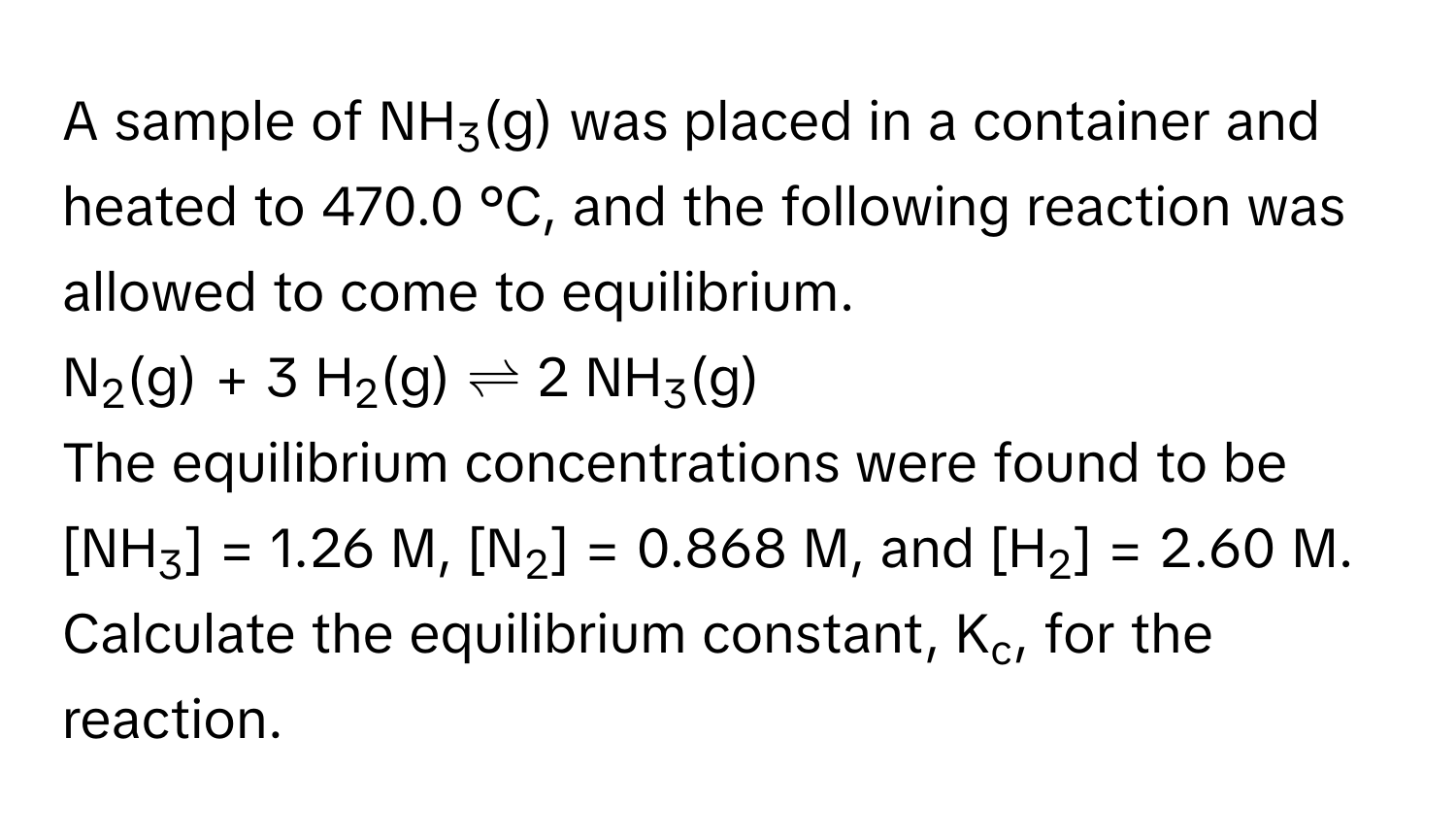 A sample of NH3(g) was placed in a container and heated to 470.0 °C, and the following reaction was allowed to come to equilibrium. 
N2(g) + 3 H2(g)  ⇌  2 NH3(g)
The equilibrium concentrations were found to be [NH3] = 1.26 M, [N2] = 0.868 M, and [H2] = 2.60 M. Calculate the equilibrium constant, Kc, for the reaction.