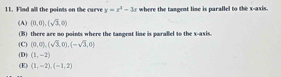 Find all the points on the curve y=x^3-3x where the tangent line is parallel to the x-axis.
(A) (0,0),(sqrt(3),0)
(B) there are no points where the tangent line is parallel to the x-axis.
(C) (0,0), (sqrt(3),0), (-sqrt(3),0)
(D) (1,-2)
(E) (1,-2), (-1,2)